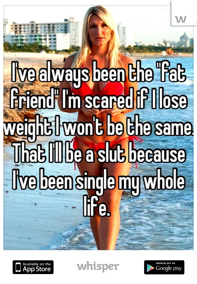 I've always been the "fat friend" I'm scared if I lose weight I won't be the same. 
That I'll be a slut because I've been single my whole life. 