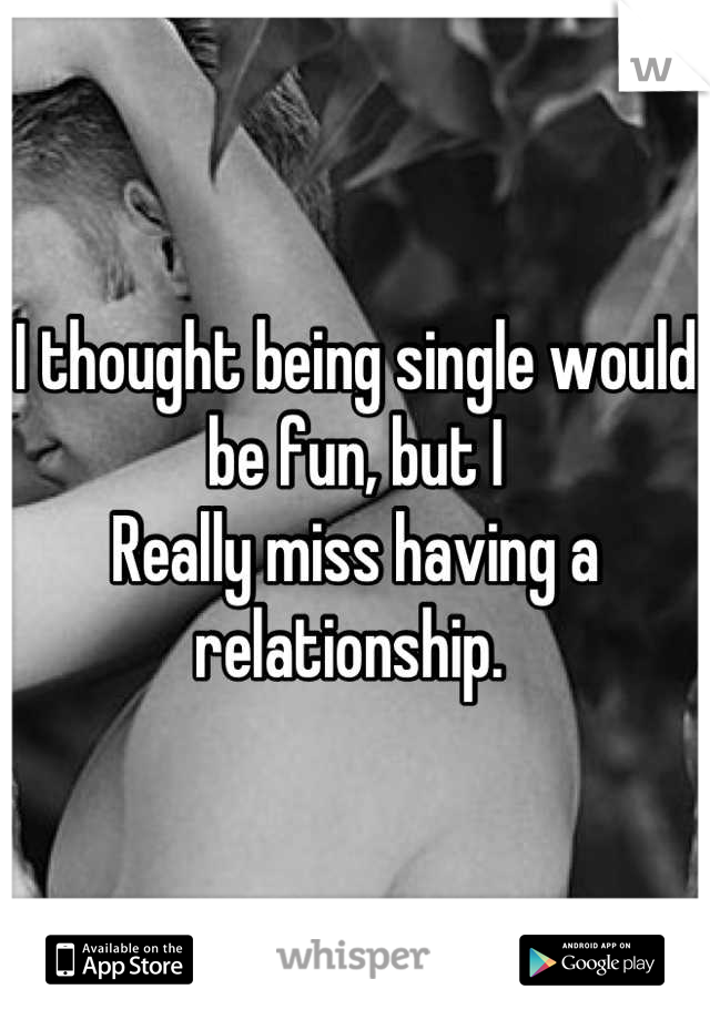 I thought being single would be fun, but I 
Really miss having a relationship. 