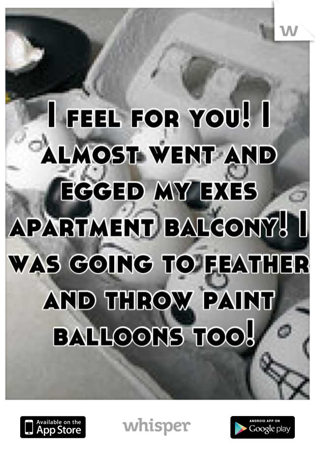 I feel for you! I almost went and egged my exes apartment balcony! I was going to feather and throw paint balloons too! 