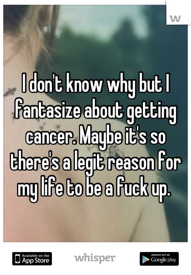 I don't know why but I fantasize about getting cancer. Maybe it's so there's a legit reason for my life to be a fuck up. 