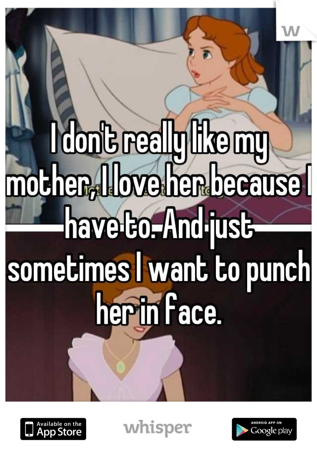 I don't really like my mother, I love her because I have to. And just sometimes I want to punch her in face.