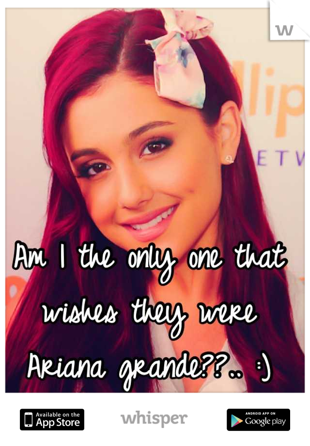Am I the only one that wishes they were Ariana grande??.. :) she's like perfect!!!!