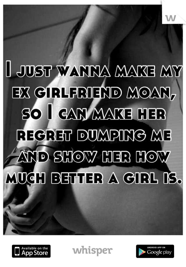 I just wanna make my ex girlfriend moan, so I can make her regret dumping me and show her how much better a girl is.