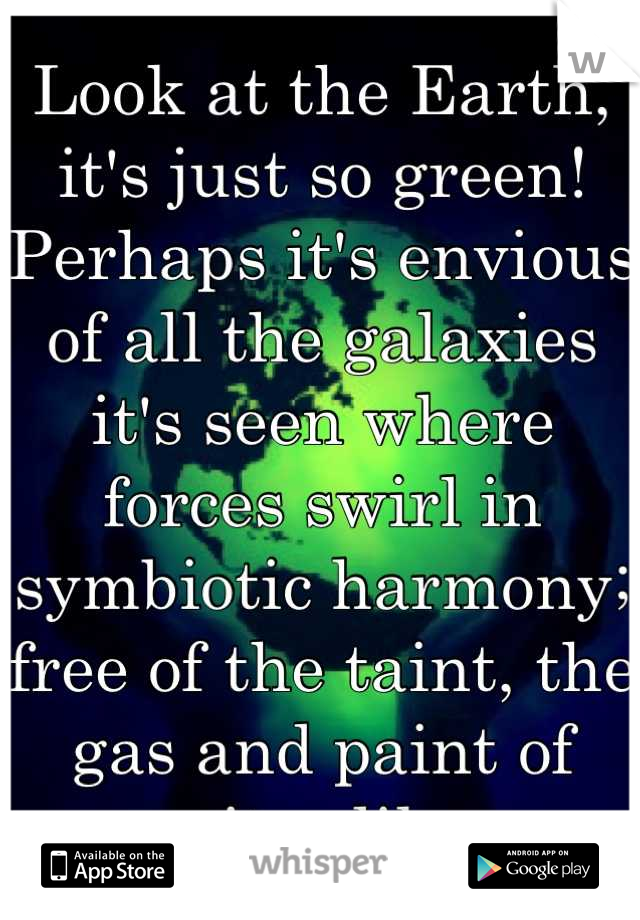 Look at the Earth, it's just so green! Perhaps it's envious of all the galaxies it's seen where forces swirl in symbiotic harmony; free of the taint, the gas and paint of parasites like me.