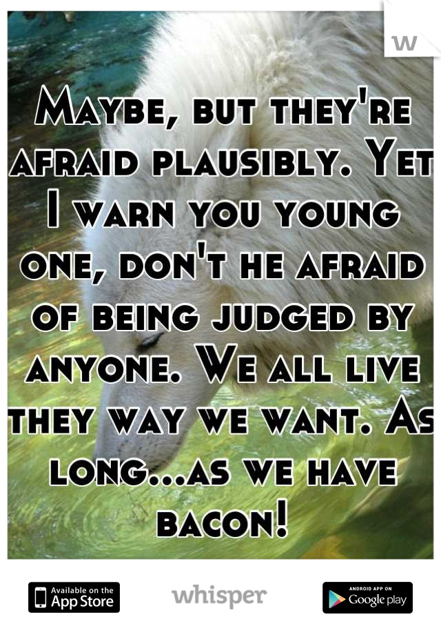 Maybe, but they're afraid plausibly. Yet I warn you young one, don't he afraid of being judged by anyone. We all live they way we want. As long...as we have bacon!