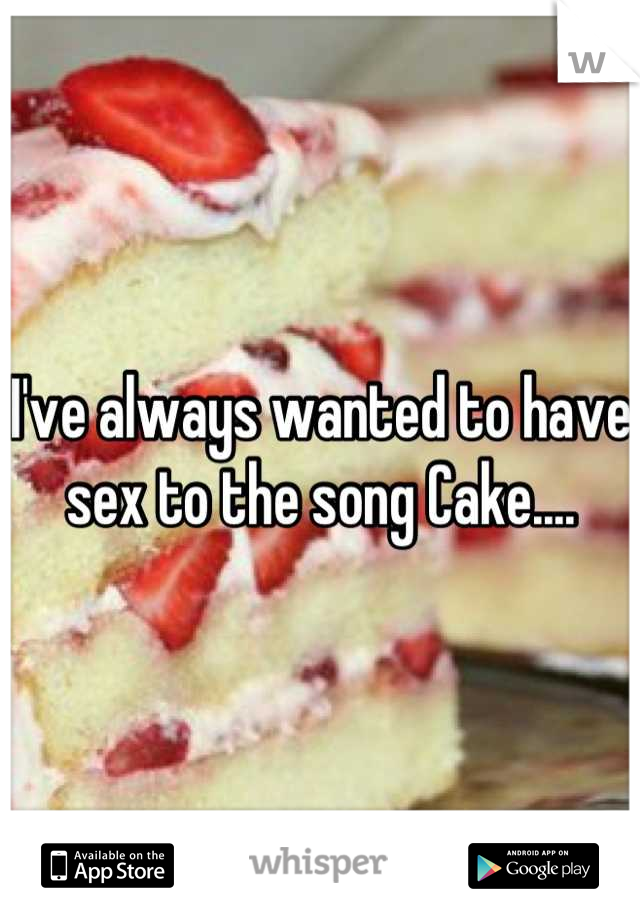 I've always wanted to have sex to the song Cake....