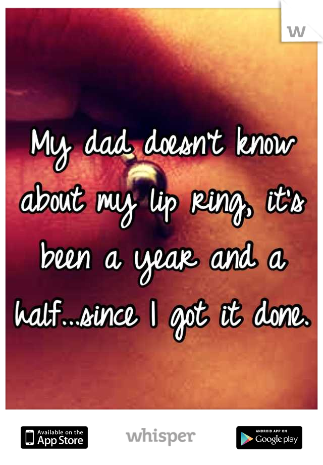 My dad doesn't know about my lip ring, it's been a year and a half...since I got it done.