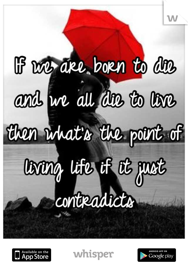 If we are born to die and we all die to live  then what's the point of living life if it just contradicts