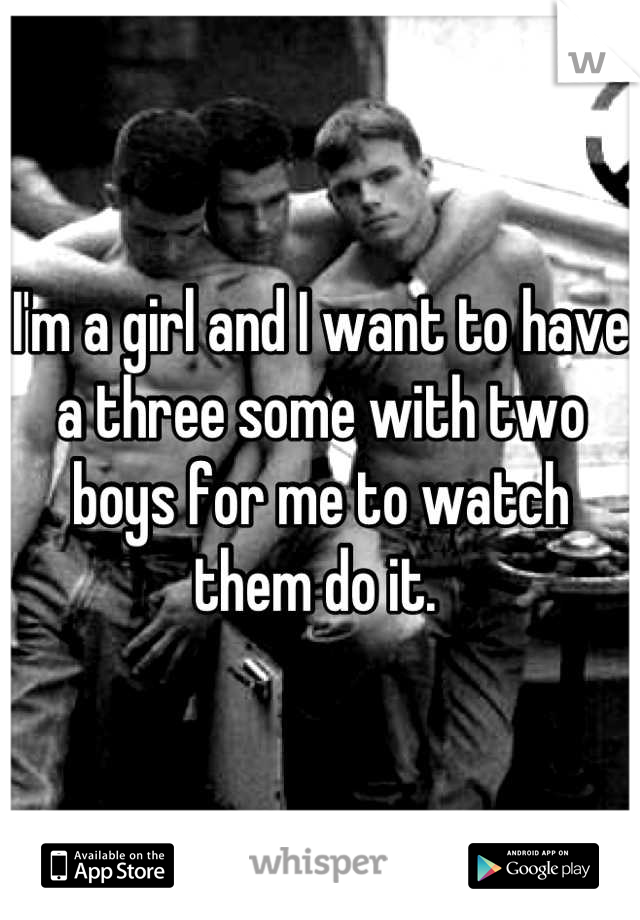 I'm a girl and I want to have a three some with two boys for me to watch them do it. 