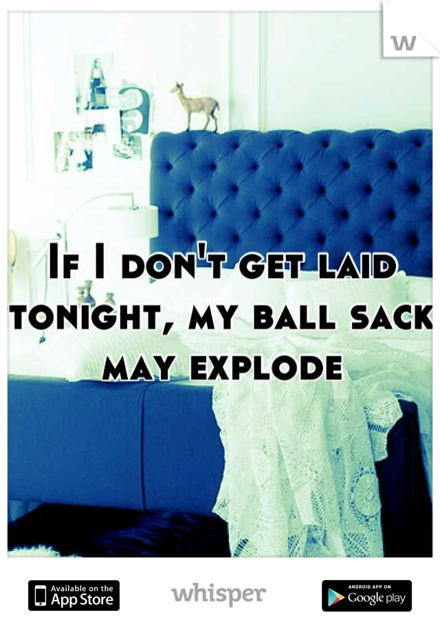 If I don't get laid tonight, my ball sack may explode