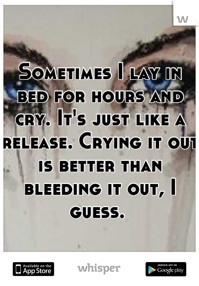 Sometimes I lay in bed for hours and cry. It's just like a release. Crying it out is better than bleeding it out, I guess. 