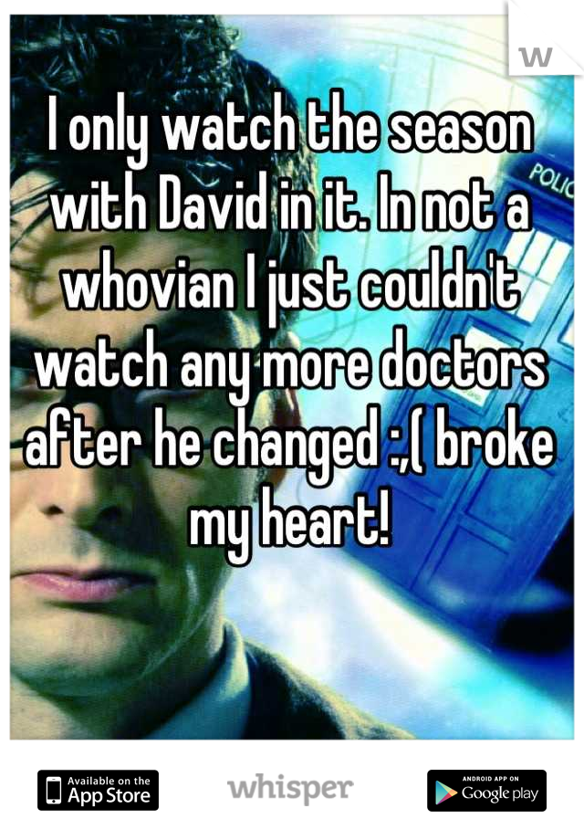 I only watch the season with David in it. In not a whovian I just couldn't watch any more doctors after he changed :,( broke my heart!