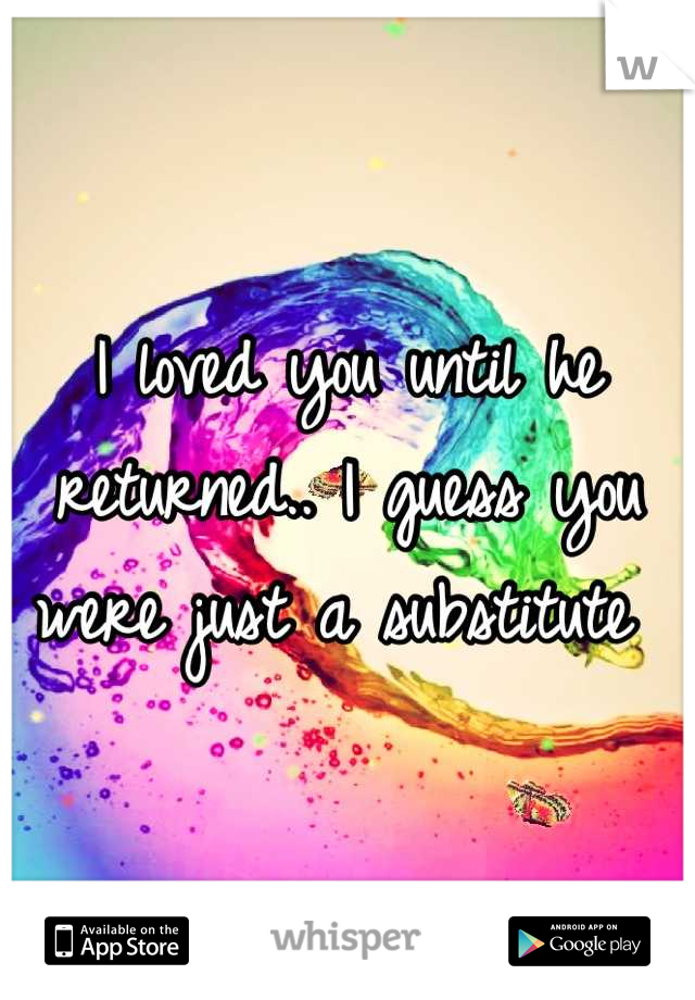 I loved you until he returned.. I guess you were just a substitute 