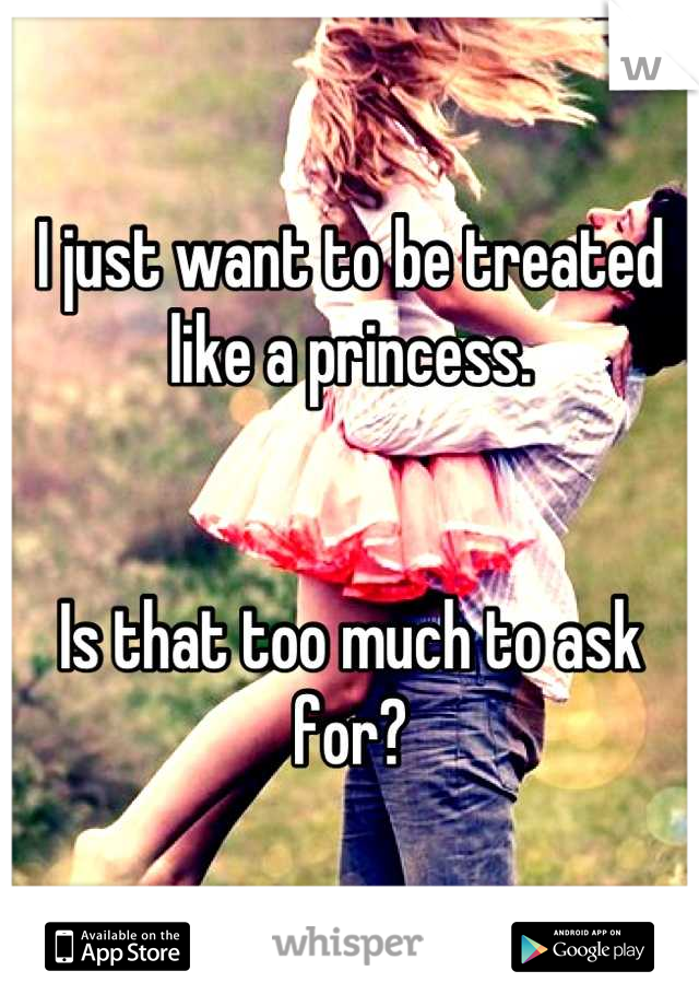 I just want to be treated like a princess.


Is that too much to ask for?