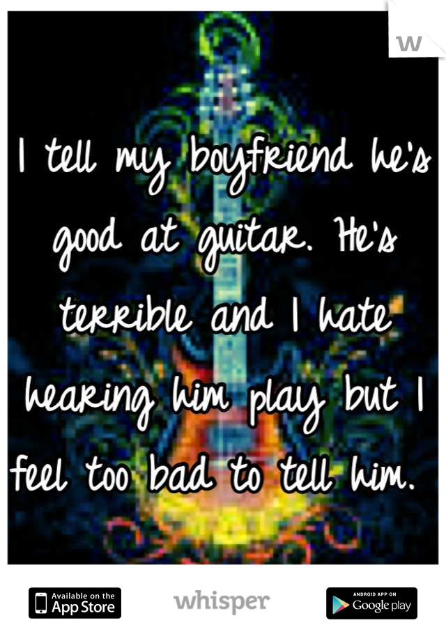 I tell my boyfriend he's good at guitar. He's terrible and I hate hearing him play but I feel too bad to tell him. 