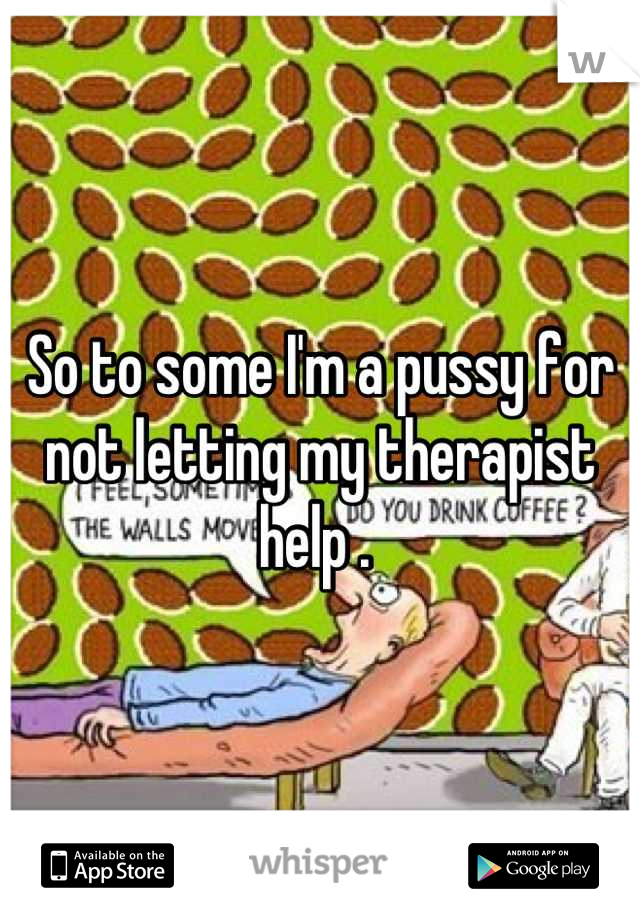 So to some I'm a pussy for not letting my therapist help . 