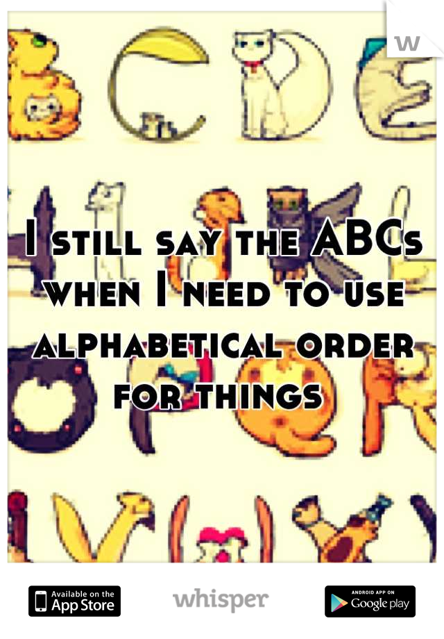 I still say the ABCs when I need to use alphabetical order for things 