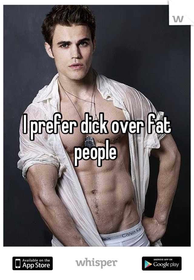 I prefer dick over fat people 