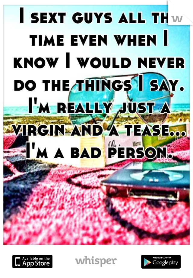 I sext guys all the time even when I know I would never do the things I say.  I'm really just a virgin and a tease... I'm a bad person.