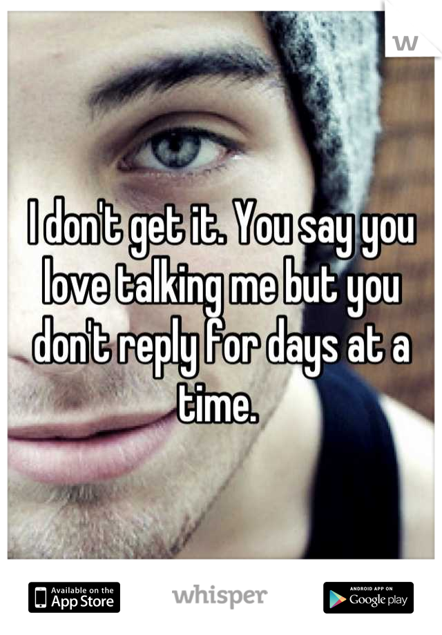 I don't get it. You say you love talking me but you don't reply for days at a time. 