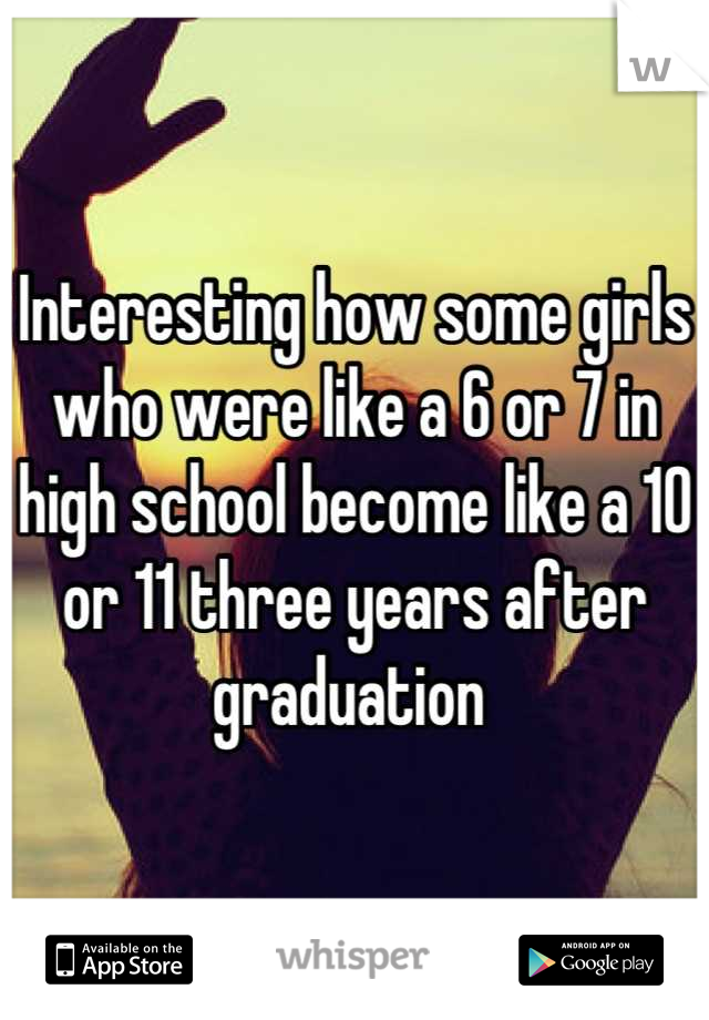 Interesting how some girls who were like a 6 or 7 in high school become like a 10 or 11 three years after graduation 