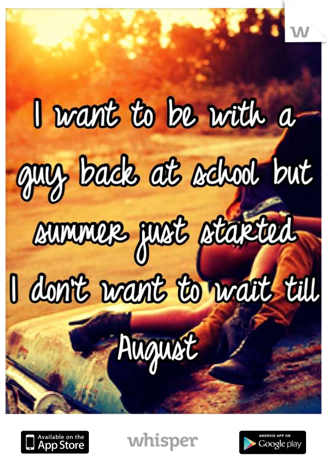 I want to be with a guy back at school but summer just started 
I don't want to wait till August 
