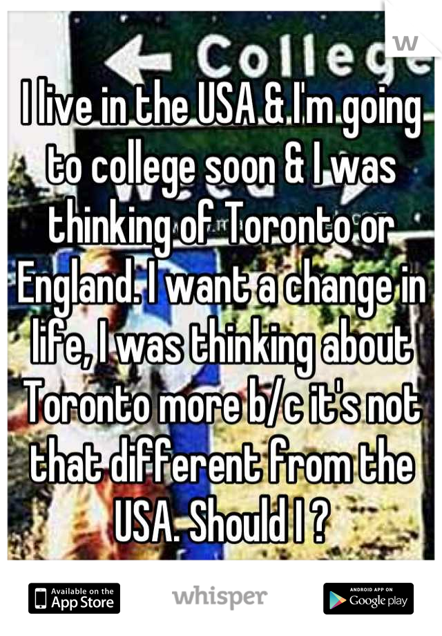I live in the USA & I'm going to college soon & I was thinking of Toronto or England. I want a change in life, I was thinking about Toronto more b/c it's not that different from the USA. Should I ?