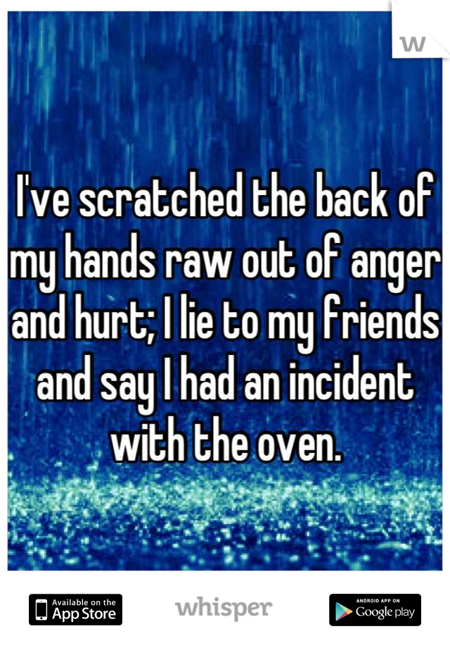 I've scratched the back of my hands raw out of anger and hurt; I lie to my friends and say I had an incident with the oven.