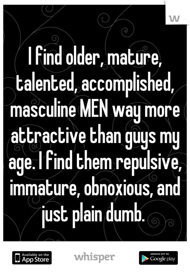I find older, mature, talented, accomplished, masculine MEN way more attractive than guys my age. I find them repulsive, immature, obnoxious, and just plain dumb. 