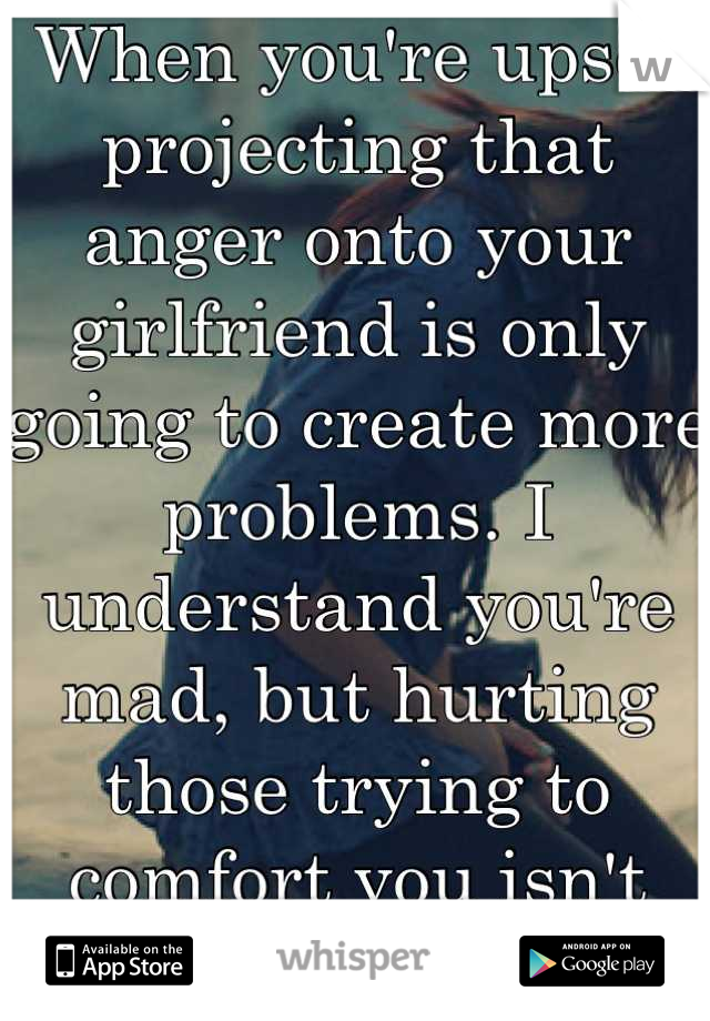 When you're upset projecting that anger onto your girlfriend is only going to create more problems. I understand you're mad, but hurting those trying to comfort you isn't going to help. 