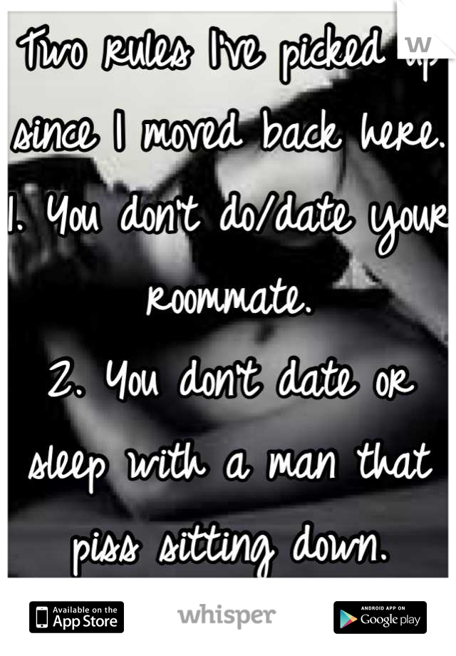 Two rules I've picked up since I moved back here. 
1. You don't do/date your roommate.
2. You don't date or sleep with a man that piss sitting down.