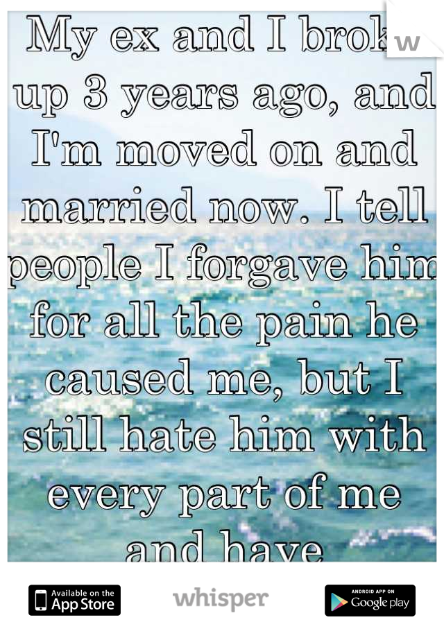 My ex and I broke up 3 years ago, and I'm moved on and married now. I tell people I forgave him for all the pain he caused me, but I still hate him with every part of me and have nightmares of him...