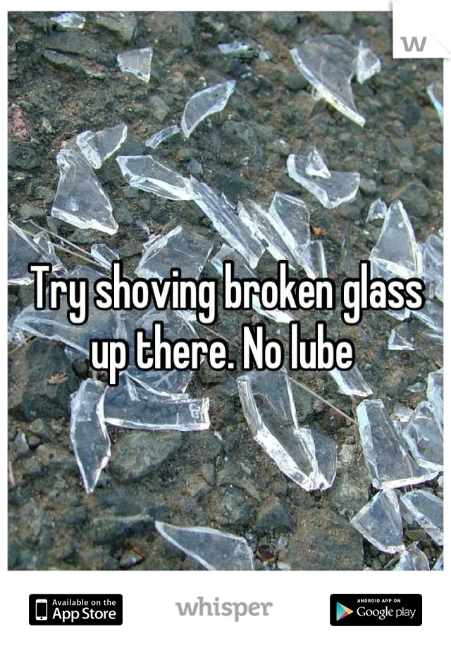 Try shoving broken glass up there. No lube 