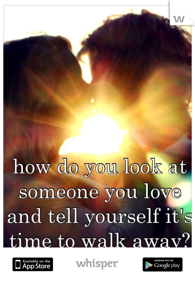 how do you look at someone you love and tell yourself it's time to walk away?