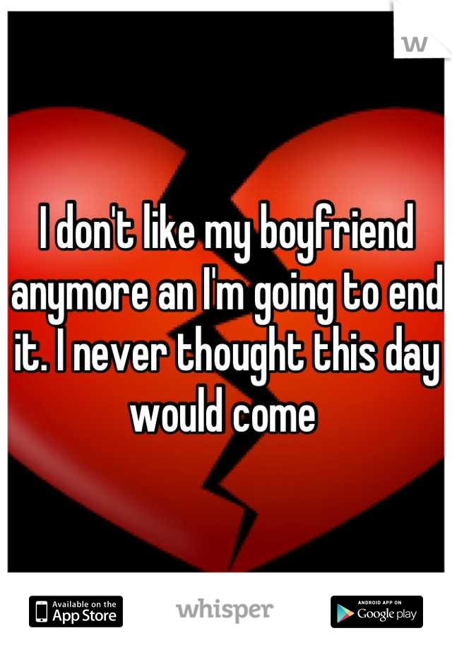 I don't like my boyfriend anymore an I'm going to end it. I never thought this day would come 