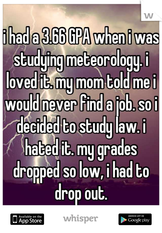 i had a 3.66 GPA when i was studying meteorology. i loved it. my mom told me i would never find a job. so i decided to study law. i hated it. my grades dropped so low, i had to drop out.