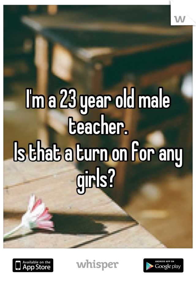 I'm a 23 year old male teacher.
Is that a turn on for any girls? 
