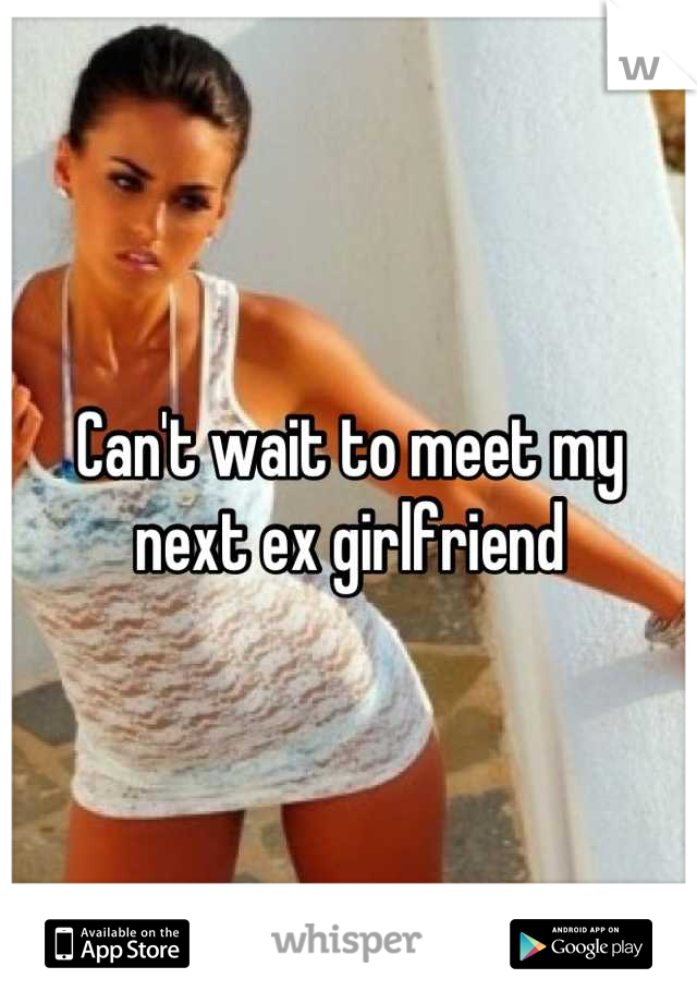 Can't wait to meet my next ex girlfriend