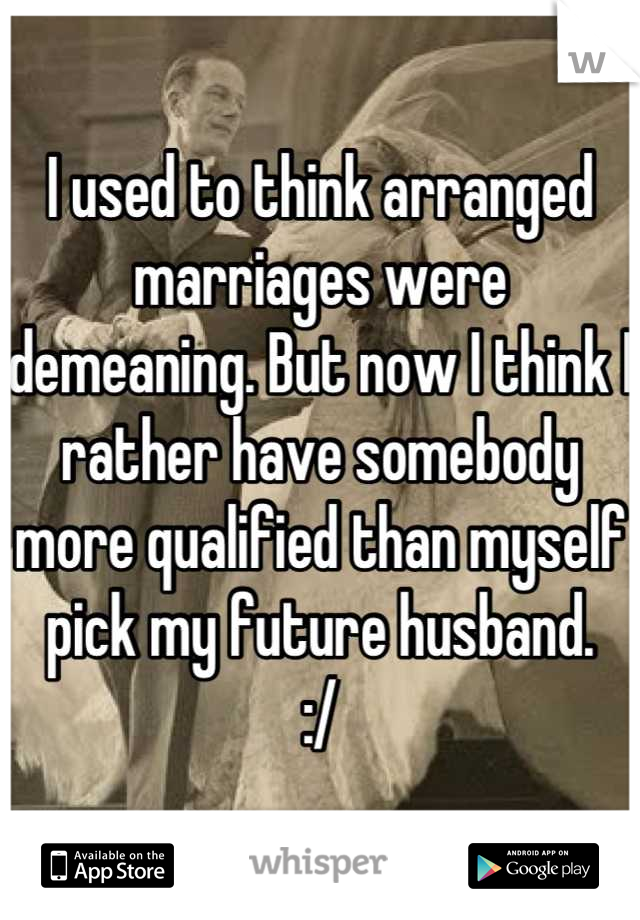 I used to think arranged marriages were demeaning. But now I think I rather have somebody more qualified than myself pick my future husband. 
:/