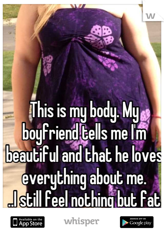 This is my body. My boyfriend tells me I'm beautiful and that he loves everything about me.
..I still feel nothing but fat and ugly.