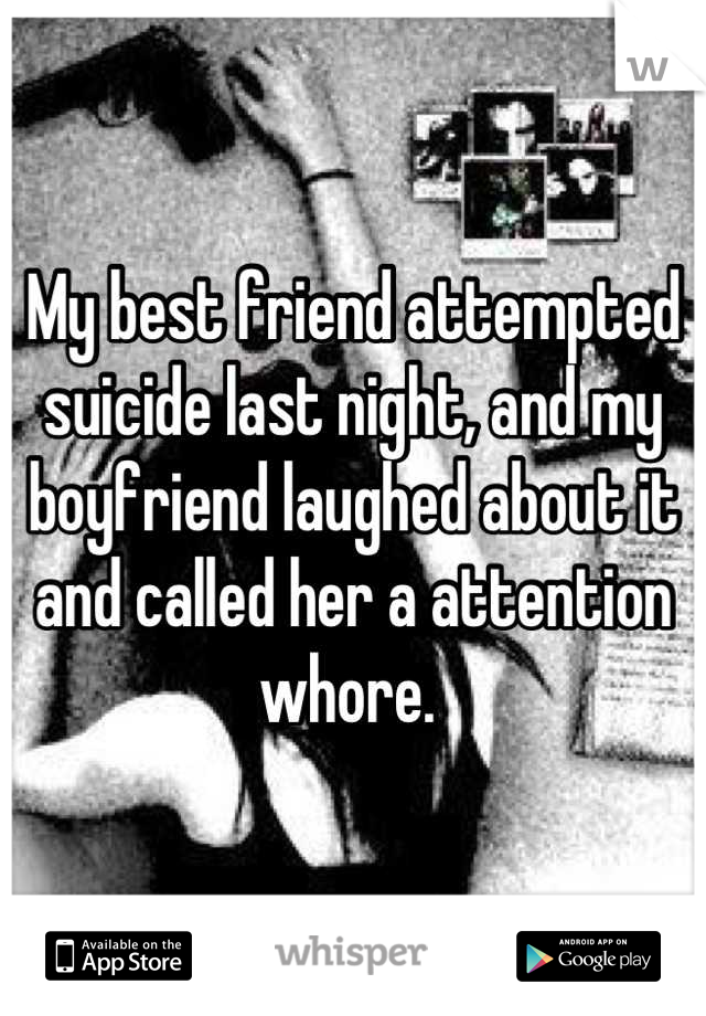 My best friend attempted suicide last night, and my boyfriend laughed about it and called her a attention whore. 