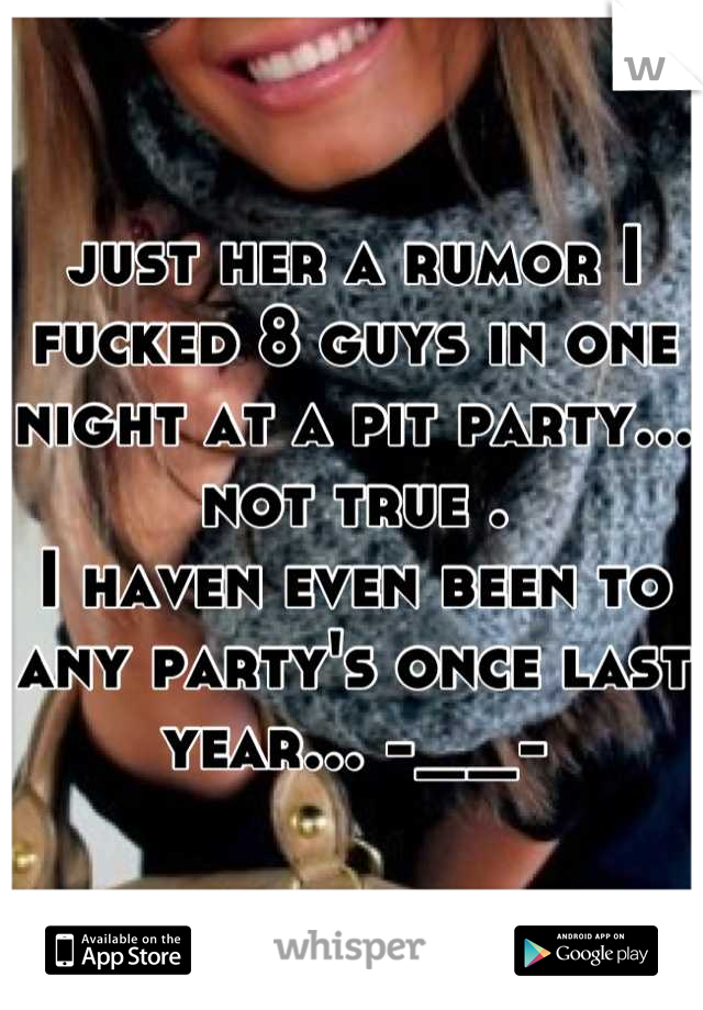 just her a rumor I fucked 8 guys in one night at a pit party...
not true . 
I haven even been to any party's once last year... -__-
