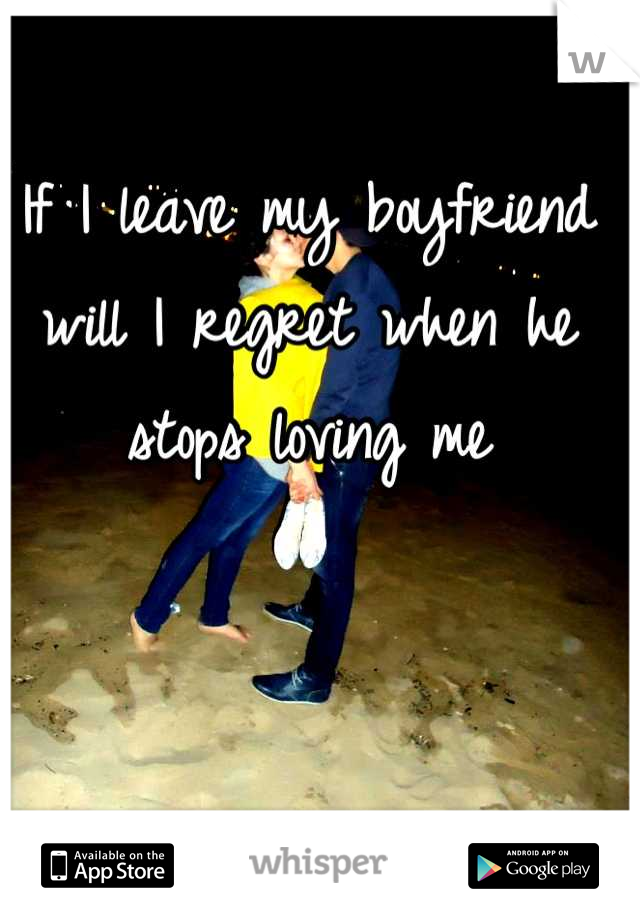 If I leave my boyfriend will I regret when he stops loving me