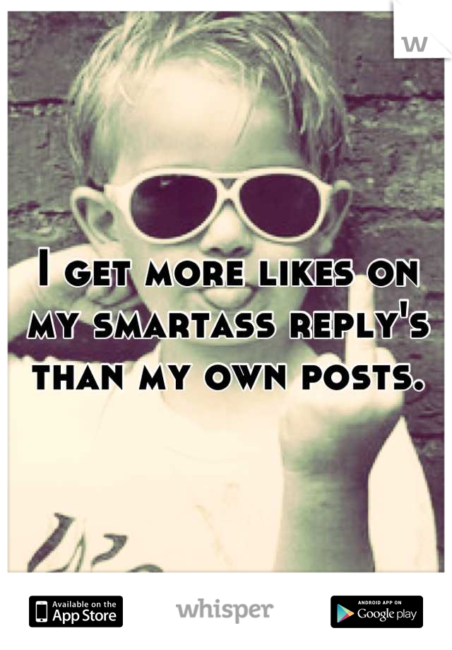 I get more likes on my smartass reply's than my own posts.