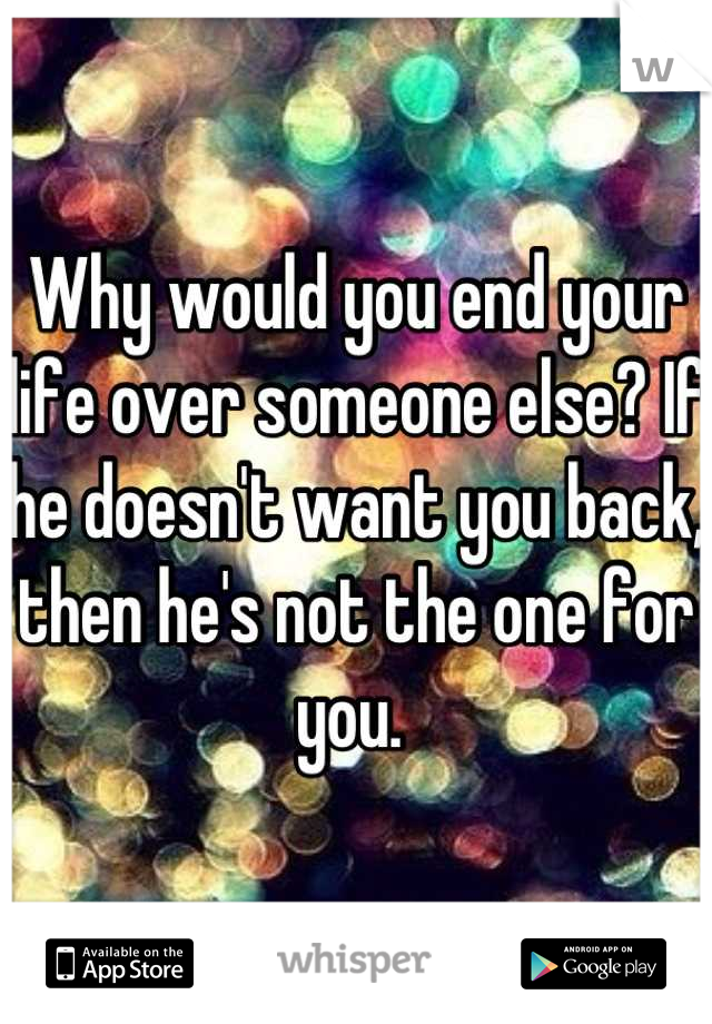 Why would you end your life over someone else? If he doesn't want you back, then he's not the one for you. 