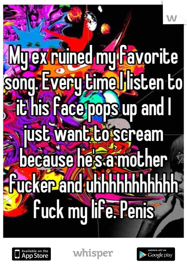 My ex ruined my favorite song. Every time I listen to it his face pops up and I just want to scream because he's a mother fucker and uhhhhhhhhhhh fuck my life. Penis