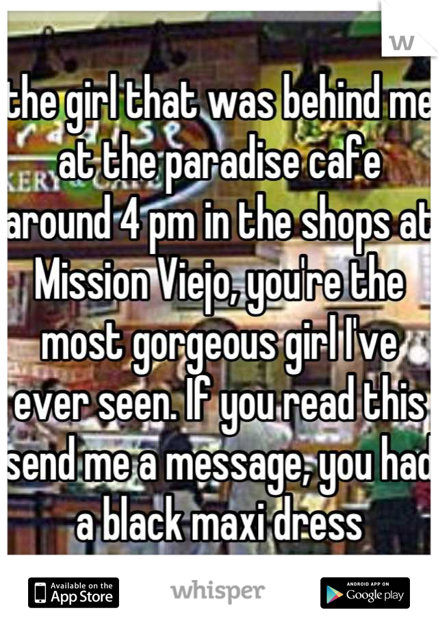 the girl that was behind me at the paradise cafe around 4 pm in the shops at Mission Viejo, you're the most gorgeous girl I've ever seen. If you read this send me a message, you had a black maxi dress