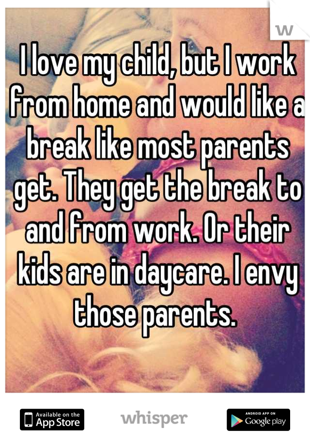 I love my child, but I work from home and would like a break like most parents get. They get the break to and from work. Or their kids are in daycare. I envy those parents. 