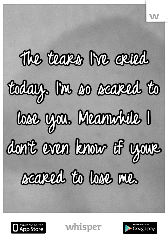The tears I've cried today. I'm so scared to lose you. Meanwhile I don't even know if your scared to lose me. 