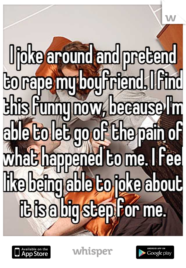 I joke around and pretend to rape my boyfriend. I find this funny now, because I'm able to let go of the pain of what happened to me. I feel like being able to joke about it is a big step for me.